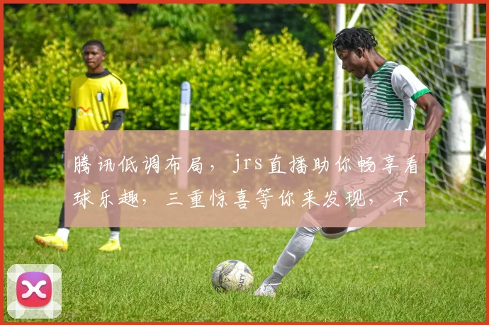 腾讯低调布局，jrs直播助你畅享看球乐趣，三重惊喜等你来发现，不容错过