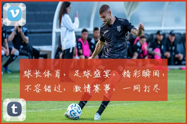 球长体育，足球盛宴，精彩瞬间，不容错过，激情赛事，一网打尽