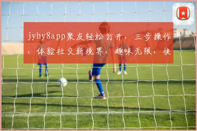 jyhy8app聚友轻松打开，三步操作，体验社交新境界，趣味无限，快来加入