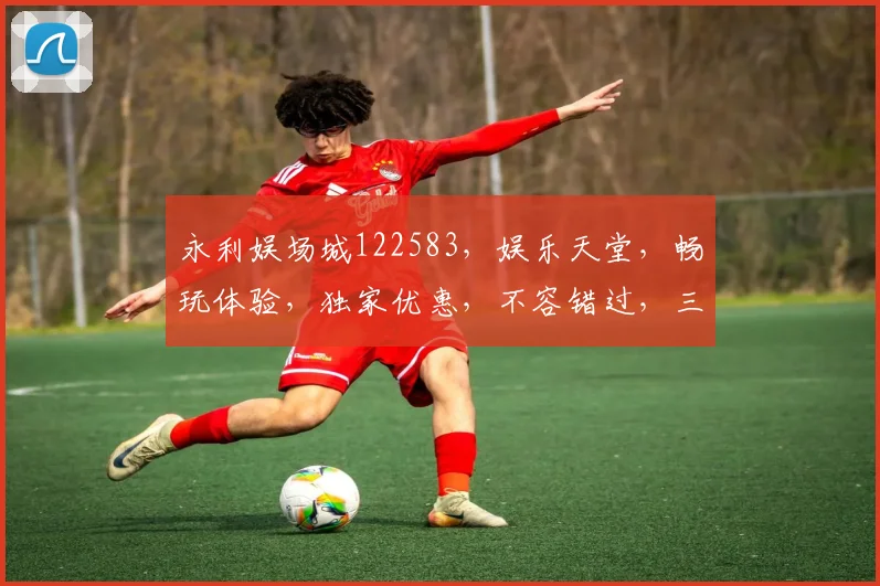永利娱场城122583，娱乐天堂，畅玩体验，独家优惠，不容错过，三重惊喜