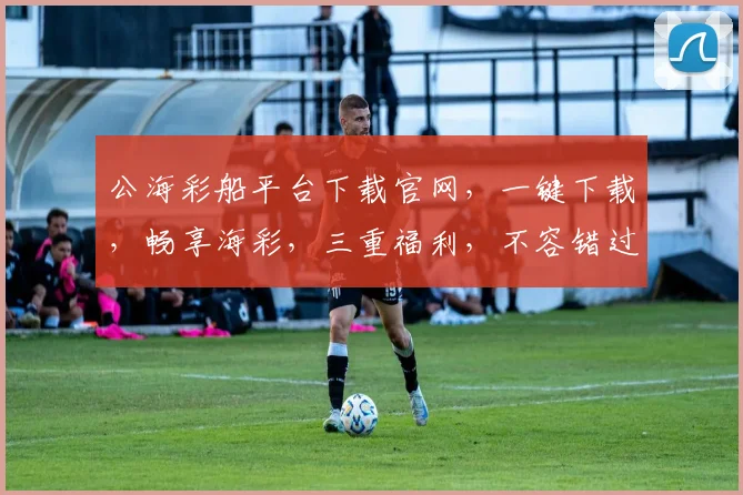 公海彩船平台下载官网，一键下载，畅享海彩，三重福利，不容错过